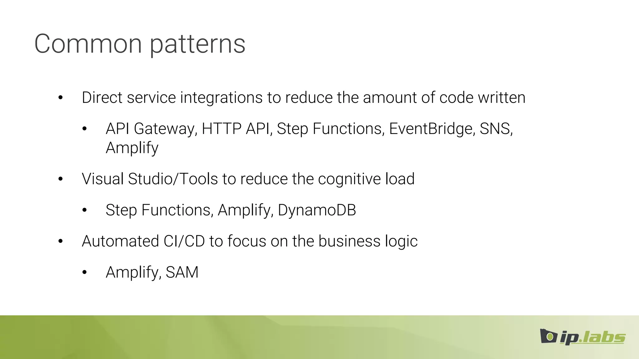 Common patterns
• Direct service integrations to reduce the amount of code written
• API Gateway, HTTP API, Step Functions, EventBridge, SNS,
Amplify
• Visual Studio/Tools to reduce the cognitive load
• Step Functions, Amplify, DynamoDB
• Automated CI/CD to focus on the business logic
• Amplify, SAM
 