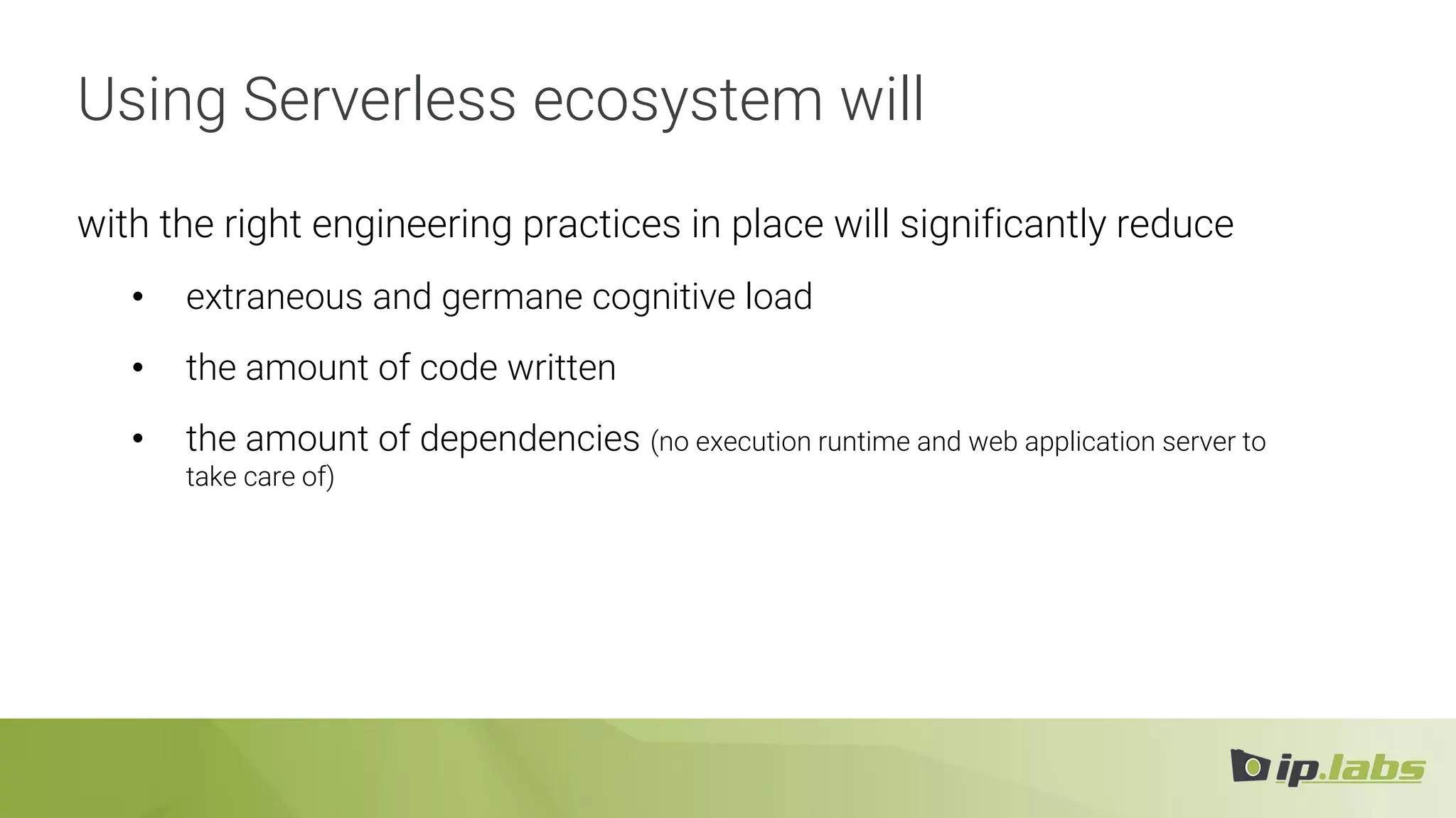 Using Serverless ecosystem will
with the right engineering practices in place will significantly reduce
• extraneous and germane cognitive load
• the amount of code written
• the amount of dependencies (no execution runtime and web application server to
take care of)
 