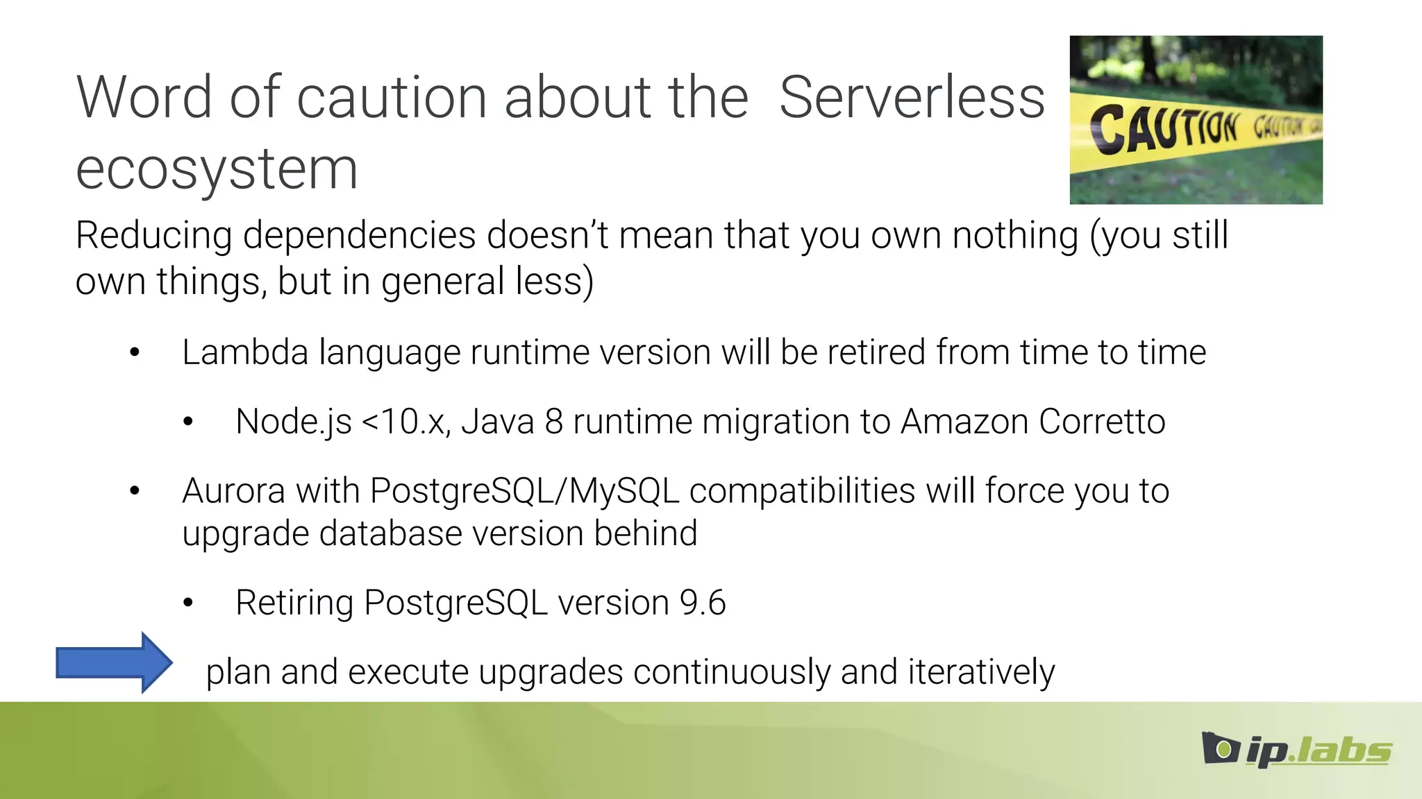 Reducing dependencies doesn’t mean that you own nothing (you still
own things, but in general less)
• Lambda language runtime version will be retired from time to time
• Node.js <10.x, Java 8 runtime migration to Amazon Corretto
• Aurora with PostgreSQL/MySQL compatibilities will force you to
upgrade database version behind
• Retiring PostgreSQL version 9.6
plan and execute upgrades continuously and iteratively
Word of caution about the Serverless
ecosystem
 