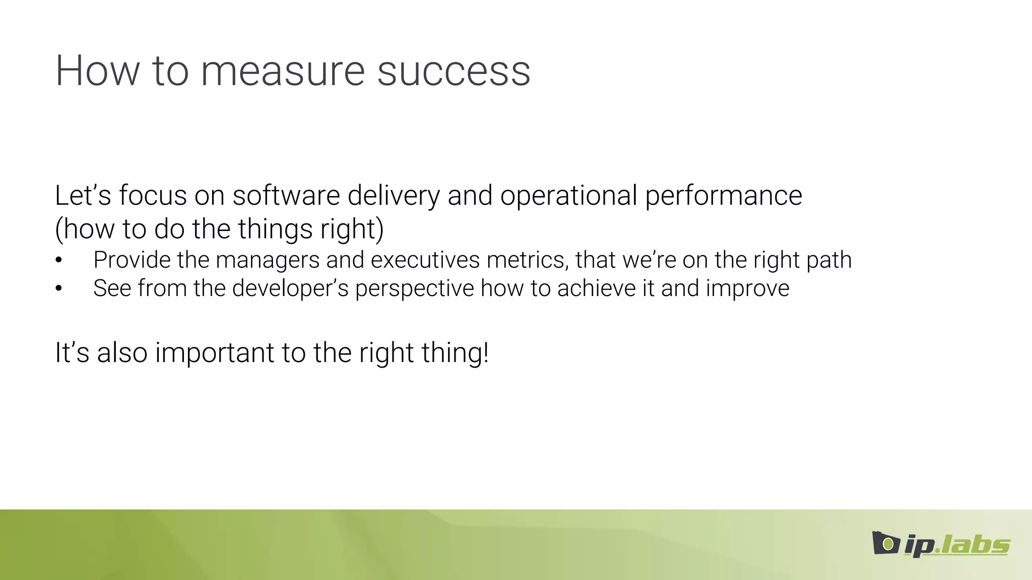 How to measure success
Let’s focus on software delivery and operational performance
(how to do the things right)
• Provide the managers and executives metrics, that we’re on the right path
• See from the developer’s perspective how to achieve it and improve
It’s also important to the right thing!
 