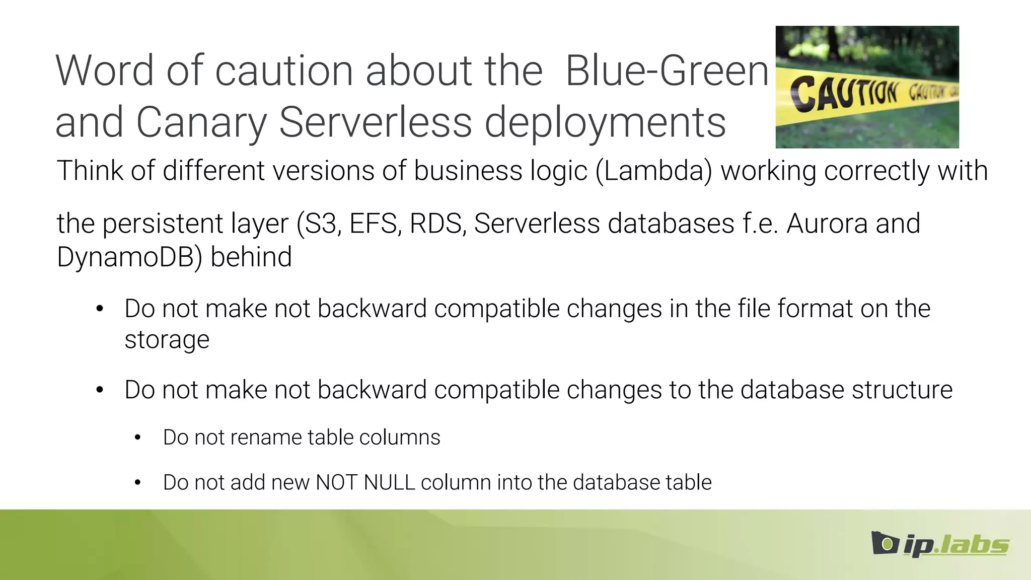 Think of different versions of business logic (Lambda) working correctly with
the persistent layer (S3, EFS, RDS, Serverless databases f.e. Aurora and
DynamoDB) behind
• Do not make not backward compatible changes in the file format on the
storage
• Do not make not backward compatible changes to the database structure
• Do not rename table columns
• Do not add new NOT NULL column into the database table
Word of caution about the Blue-Green
and Canary Serverless deployments
 