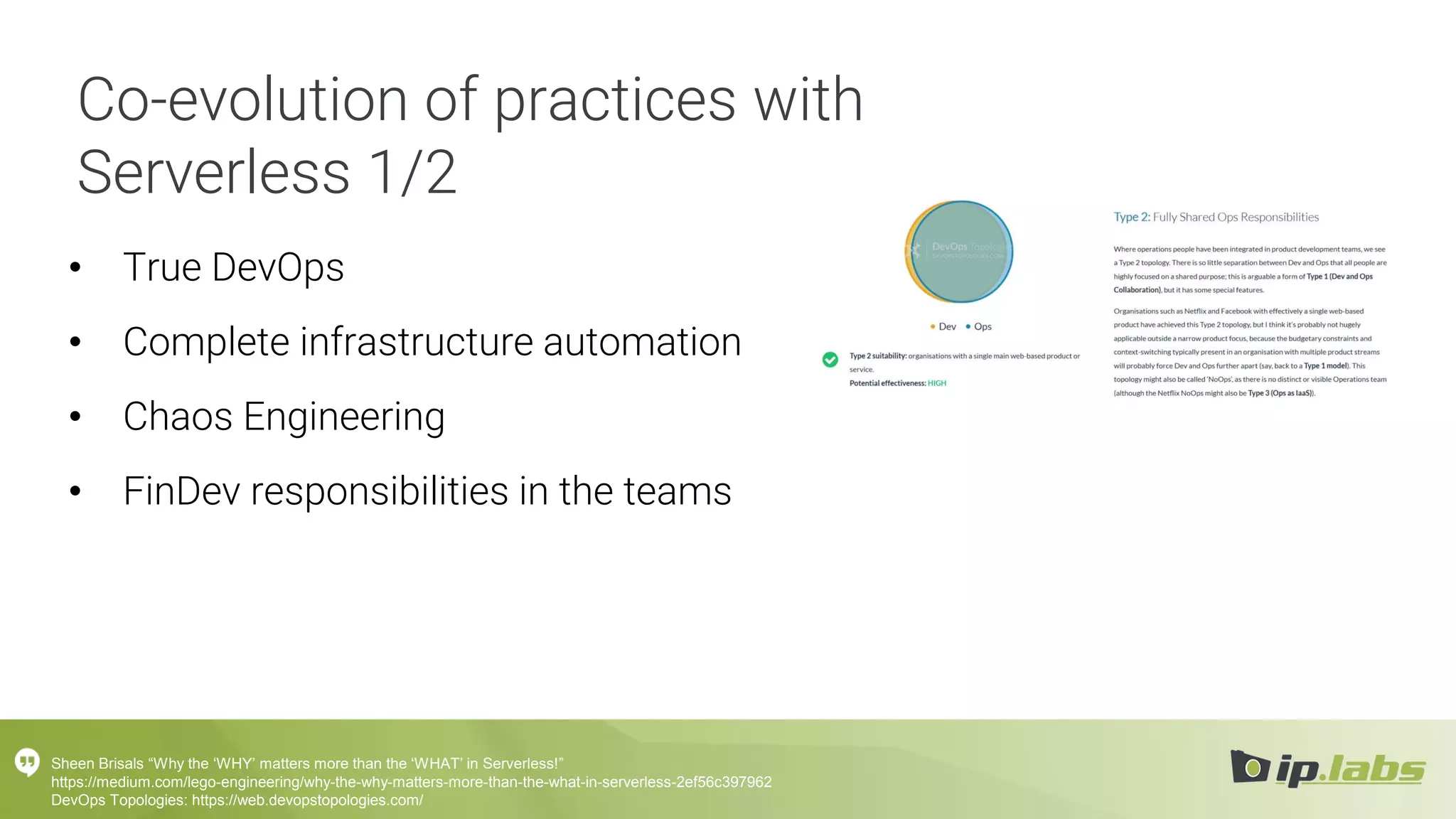 Co-evolution of practices with
Serverless 1/2
• True DevOps
• Complete infrastructure automation
• Chaos Engineering
• FinDev responsibilities in the teams
Sheen Brisals “Why the ‘WHY’ matters more than the ‘WHAT’ in Serverless!”
https://medium.com/lego-engineering/why-the-why-matters-more-than-the-what-in-serverless-2ef56c397962
DevOps Topologies: https://web.devopstopologies.com/
 