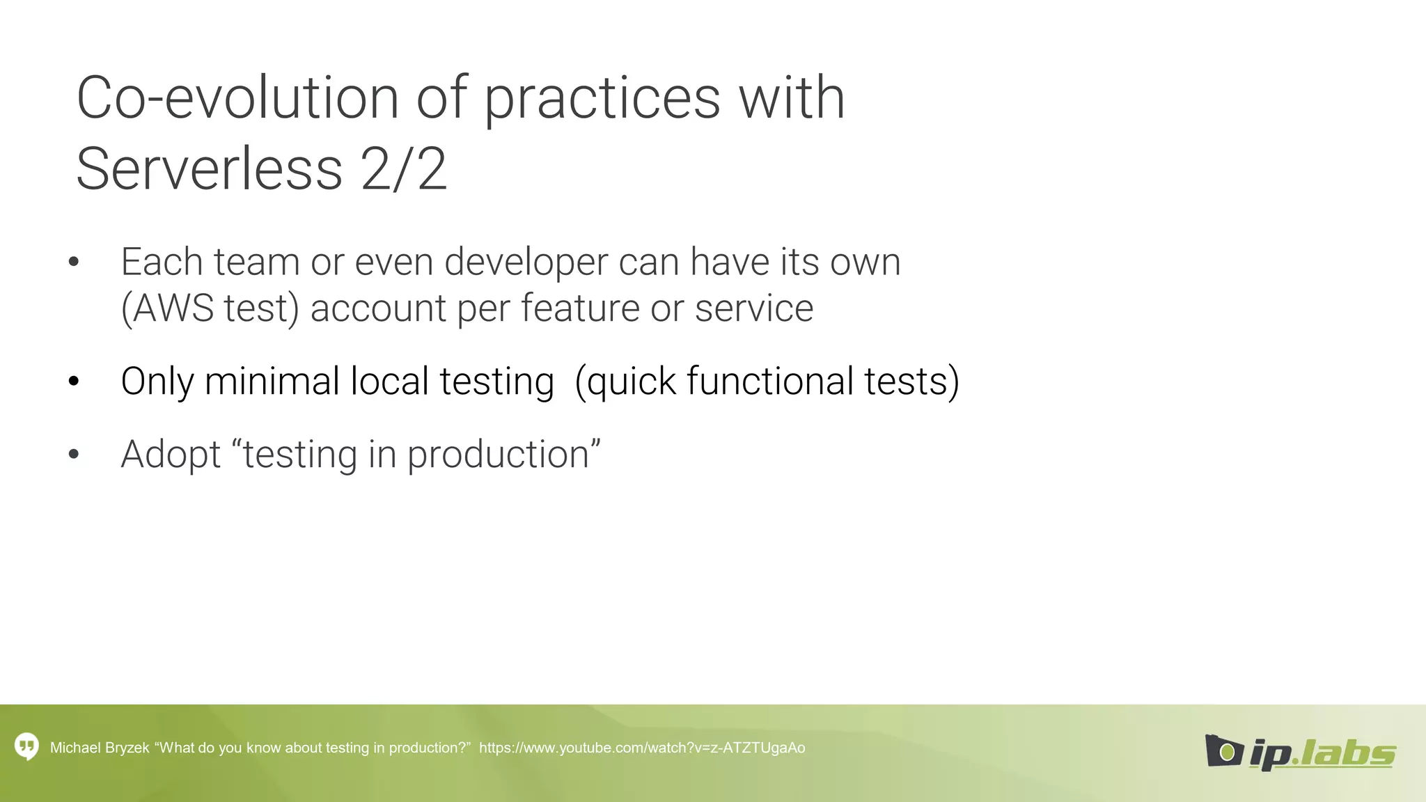 Co-evolution of practices with
Serverless 2/2
• Each team or even developer can have its own
(AWS test) account per feature or service
• Only minimal local testing (quick functional tests)
• Adopt “testing in production”
Michael Bryzek “What do you know about testing in production?” https://www.youtube.com/watch?v=z-ATZTUgaAo
 
