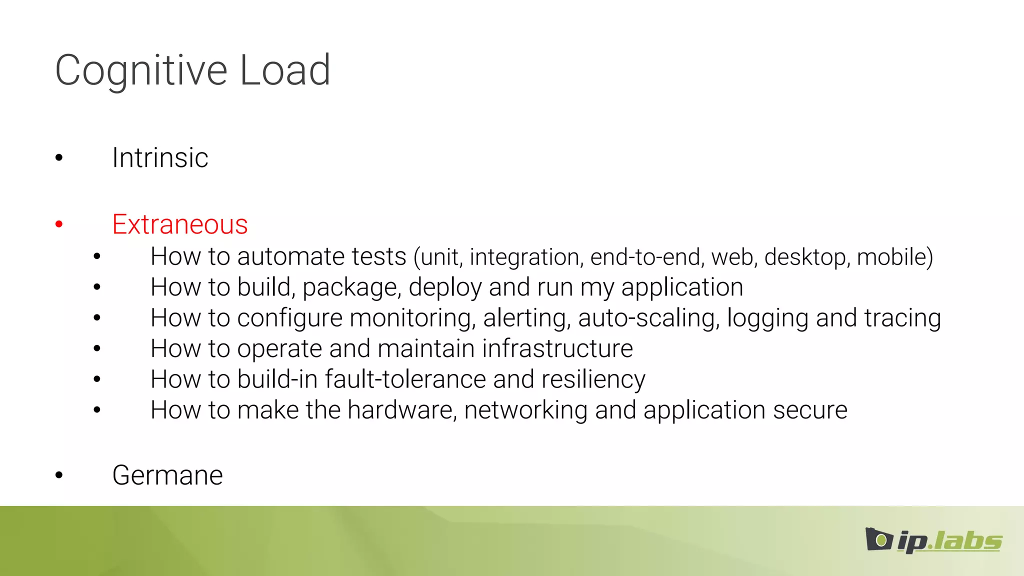 Cognitive Load
• Intrinsic
• Extraneous
• How to automate tests (unit, integration, end-to-end, web, desktop, mobile)
• How to build, package, deploy and run my application
• How to configure monitoring, alerting, auto-scaling, logging and tracing
• How to operate and maintain infrastructure
• How to build-in fault-tolerance and resiliency
• How to make the hardware, networking and application secure
• Germane
 