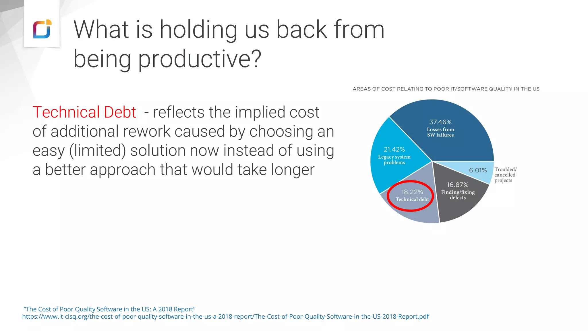 What is holding us back from being productive? Technical Debt - reflects the implied cost of additional rework caused by choosing an easy (limited) solution now instead of using a better approach that would take longer ”The Cost of Poor Quality Software in the US: A 2018 Report” https://www.it-cisq.org/the-cost-of-poor-quality-software-in-the-us-a-2018-report/The-Cost-of-Poor-Quality-Software-in-the-US-2018-Report.pdf 