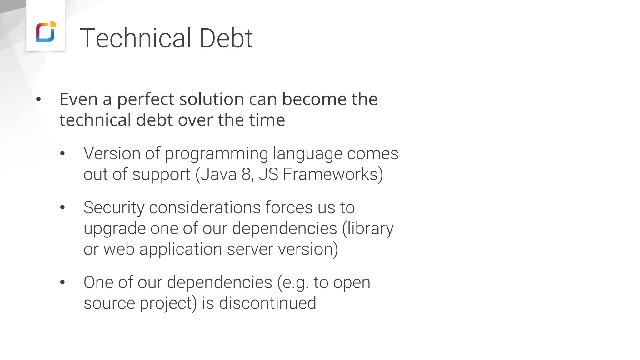 Technical Debt • Even a perfect solution can become the technical debt over the time • Version of programming language comes out of support (Java 8, JS Frameworks) • Security considerations forces us to upgrade one of our dependencies (library or web application server version) • One of our dependencies (e.g. to open source project) is discontinued 