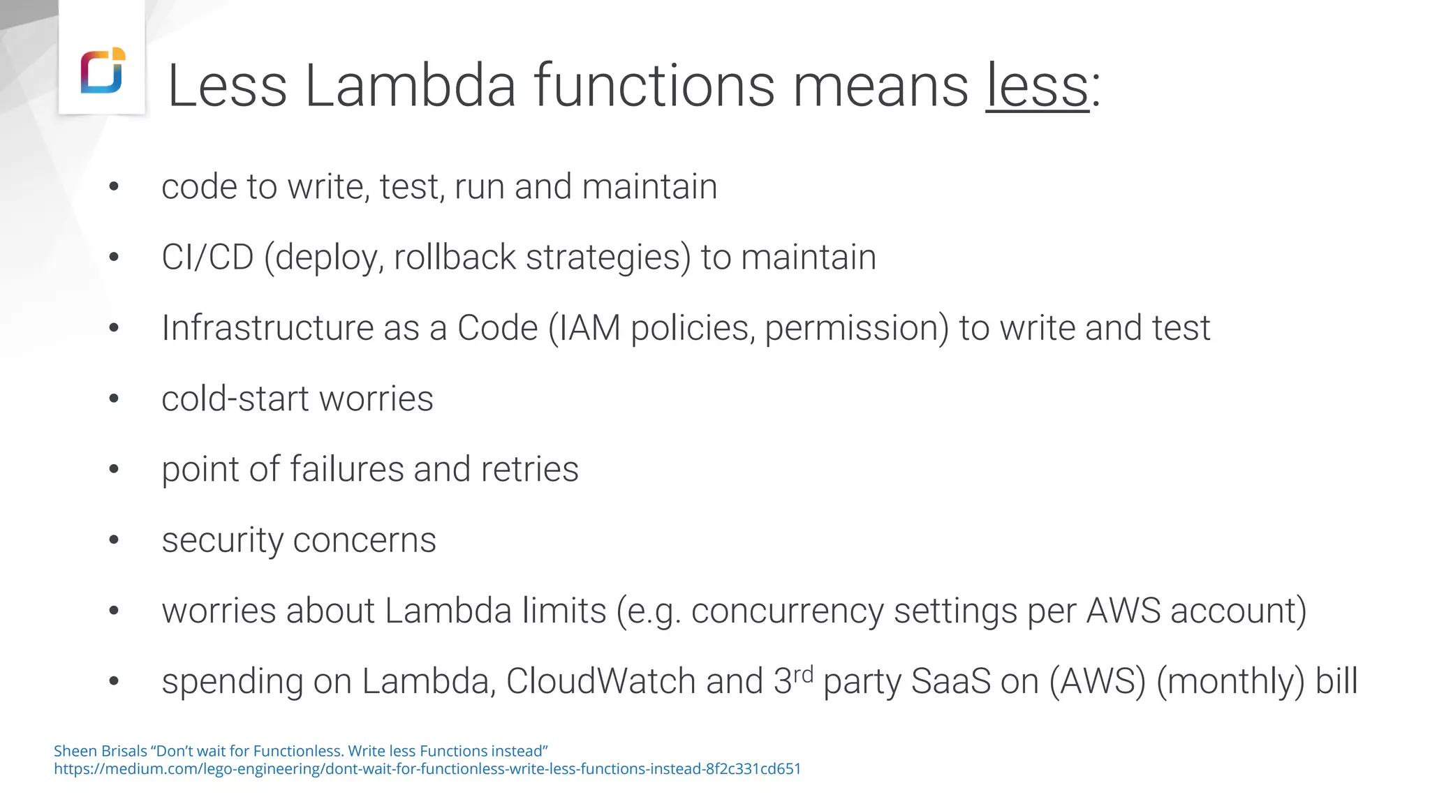 Less Lambda functions means less: • code to write, test, run and maintain • CI/CD (deploy, rollback strategies) to maintain • Infrastructure as a Code (IAM policies, permission) to write and test • cold-start worries • point of failures and retries • security concerns • worries about Lambda limits (e.g. concurrency settings per AWS account) • spending on Lambda, CloudWatch and 3rd party SaaS on (AWS) (monthly) bill Sheen Brisals “Don’t wait for Functionless. Write less Functions instead” https://medium.com/lego-engineering/dont-wait-for-functionless-write-less-functions-instead-8f2c331cd651 
