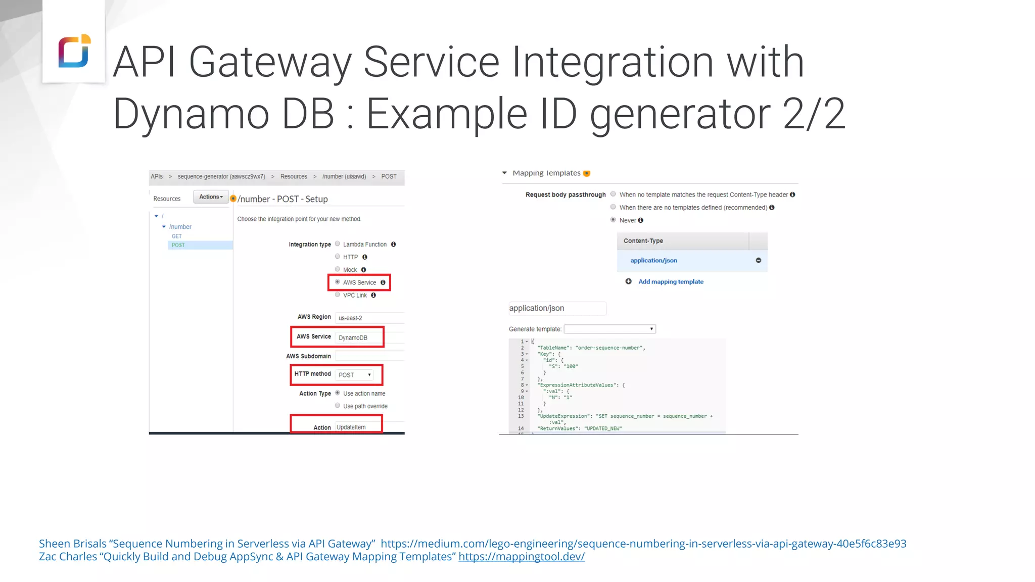 API Gateway Service Integration with Dynamo DB : Example ID generator 2/2 Sheen Brisals “Sequence Numbering in Serverless via API Gateway” https://medium.com/lego-engineering/sequence-numbering-in-serverless-via-api-gateway-40e5f6c83e93 Zac Charles “Quickly Build and Debug AppSync & API Gateway Mapping Templates” https://mappingtool.dev/ 
