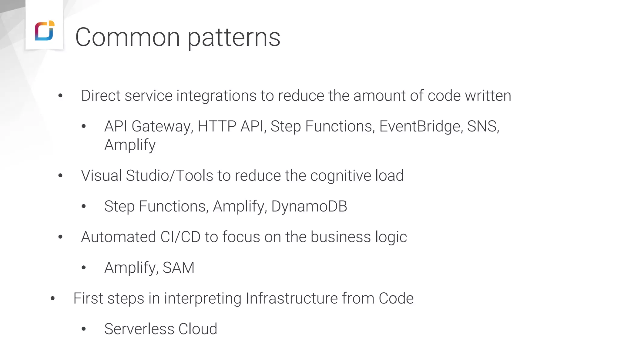 Common patterns • Direct service integrations to reduce the amount of code written • API Gateway, HTTP API, Step Functions, EventBridge, SNS, Amplify • Visual Studio/Tools to reduce the cognitive load • Step Functions, Amplify, DynamoDB • Automated CI/CD to focus on the business logic • Amplify, SAM • First steps in interpreting Infrastructure from Code • Serverless Cloud 