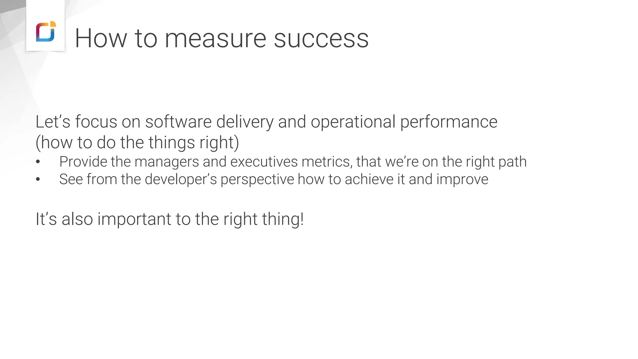 How to measure success Let’s focus on software delivery and operational performance (how to do the things right) • Provide the managers and executives metrics, that we’re on the right path • See from the developer’s perspective how to achieve it and improve It’s also important to the right thing! 