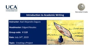 Introduction to Academic Writing
Instructor: Axel Alejandro Segura
Headmaster: Edgard Rosales
Group code: V 119
Date: July 14th, 2019
Topic: Creating a Project
 