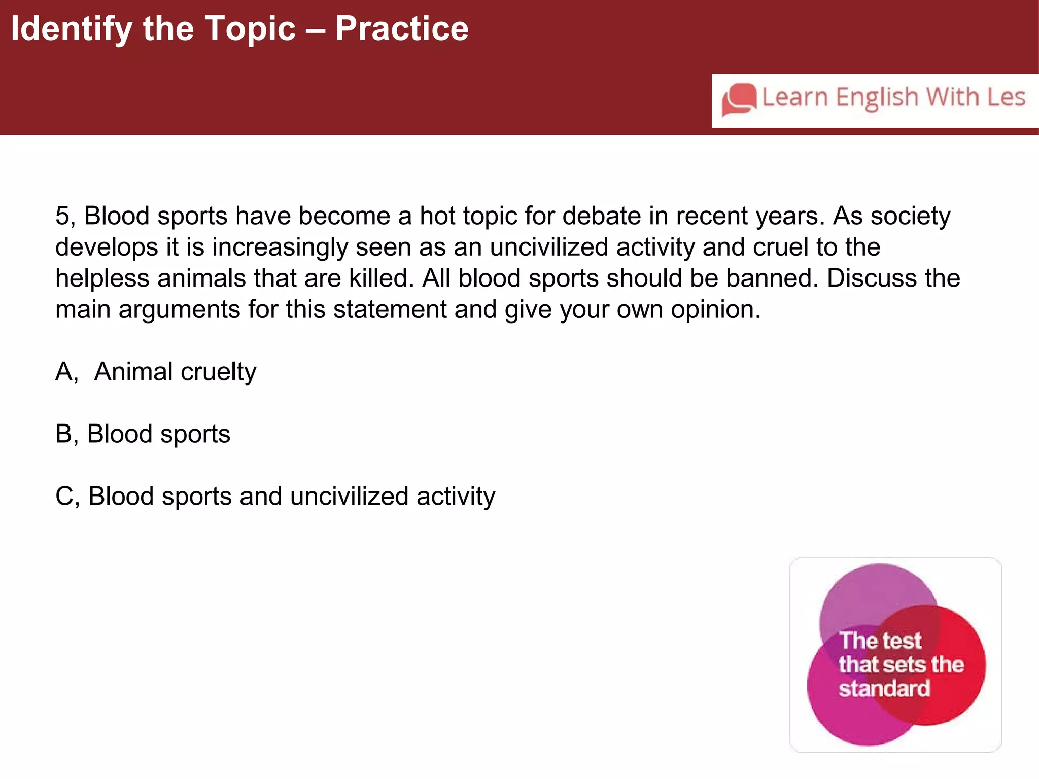 Identify the Topic – Practice 
5, Blood sports have become a hot topic for debate in recent years. As society 
develops it is increasingly seen as an uncivilized activity and cruel to the 
helpless animals that are killed. All blood sports should be banned. Discuss the 
main arguments for this statement and give your own opinion. 
A, Animal cruelty 
B, Blood sports 
C, Blood sports and uncivilized activity 
 