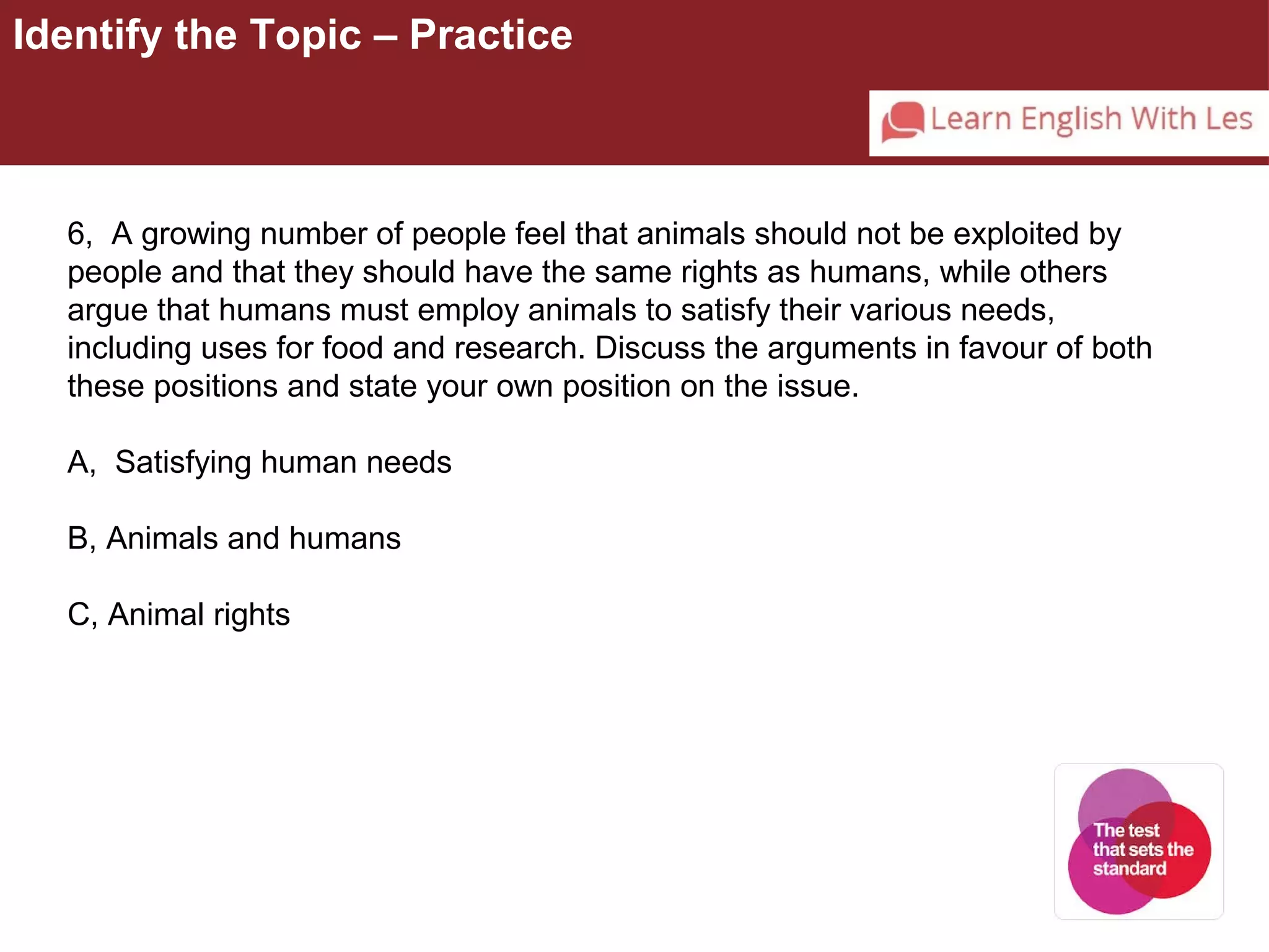 Identify the Topic – Practice 
6, A growing number of people feel that animals should not be exploited by 
people and that they should have the same rights as humans, while others 
argue that humans must employ animals to satisfy their various needs, 
including uses for food and research. Discuss the arguments in favour of both 
these positions and state your own position on the issue. 
A, Satisfying human needs 
B, Animals and humans 
C, Animal rights 
 