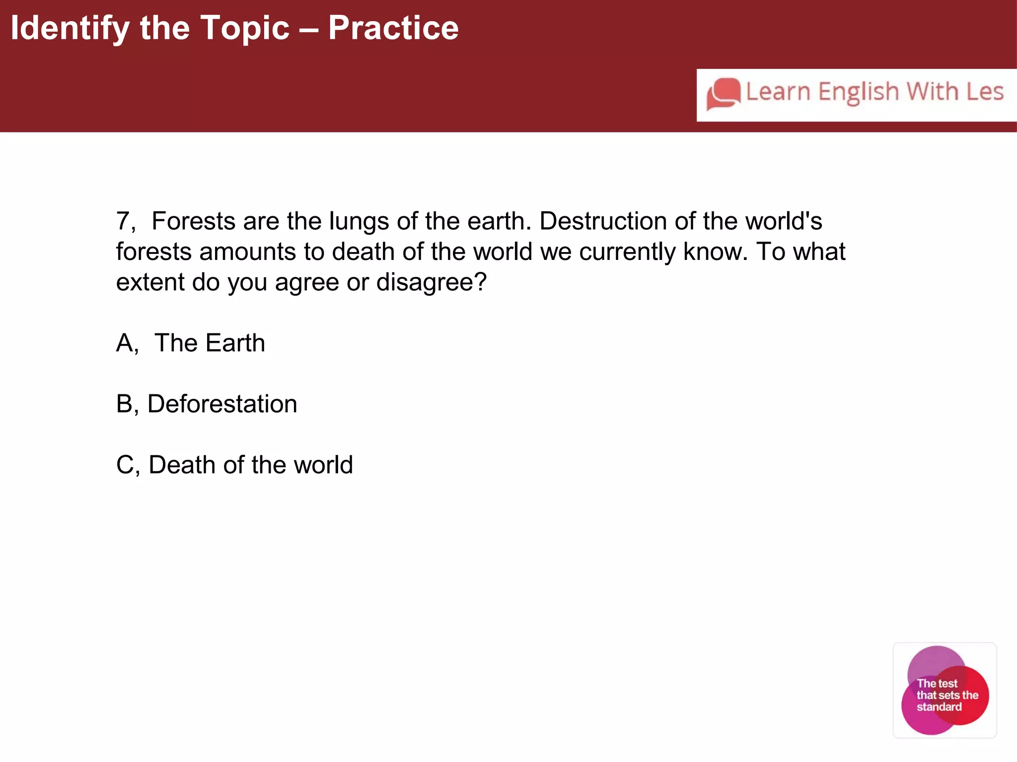 Identify the Topic – Practice 
7, Forests are the lungs of the earth. Destruction of the world's 
forests amounts to death of the world we currently know. To what 
extent do you agree or disagree? 
A, The Earth 
B, Deforestation 
C, Death of the world 
 