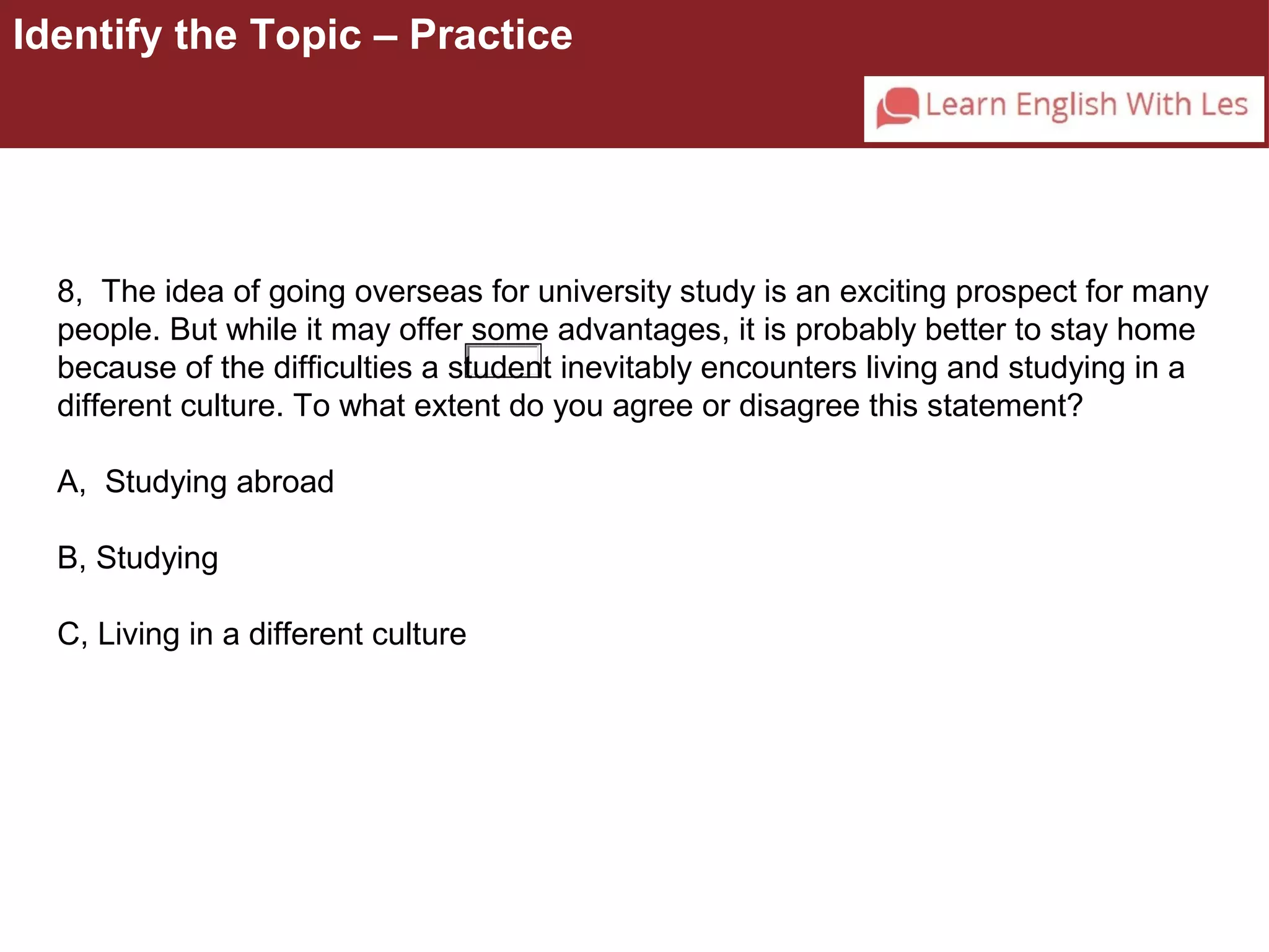 Identify the Topic – Practice 
8, The idea of going overseas for university study is an exciting prospect for many 
people. But while it may offer some advantages, it is probably better to stay home 
because of the difficulties a student inevitably encounters living and studying in a 
different culture. To what extent do you agree or disagree this statement? 
A, Studying abroad 
B, Studying 
C, Living in a different culture 
 