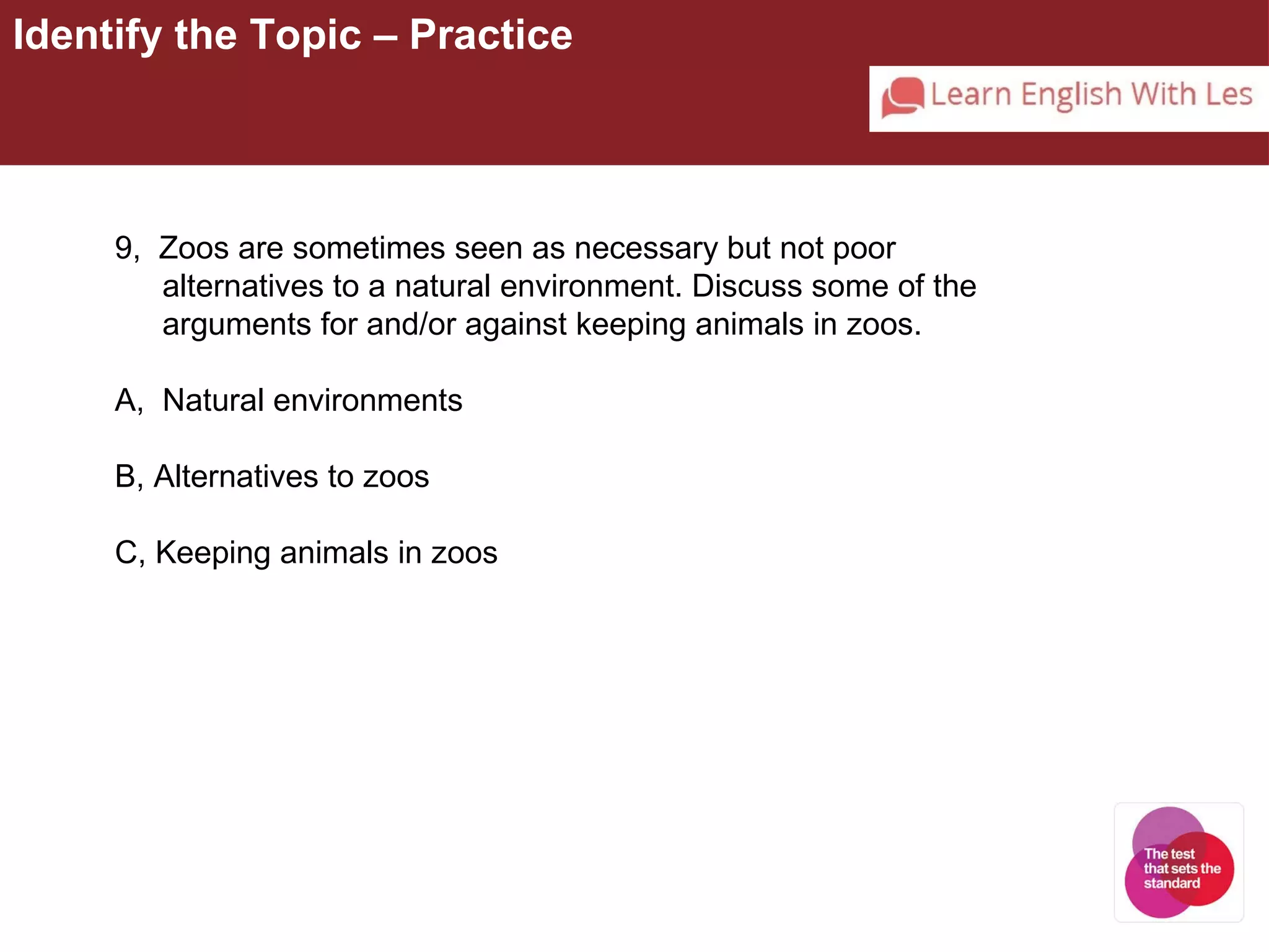 Identify the Topic – Practice 
9, Zoos are sometimes seen as necessary but not poor 
alternatives to a natural environment. Discuss some of the 
arguments for and/or against keeping animals in zoos. 
A, Natural environments 
B, Alternatives to zoos 
C, Keeping animals in zoos 
 