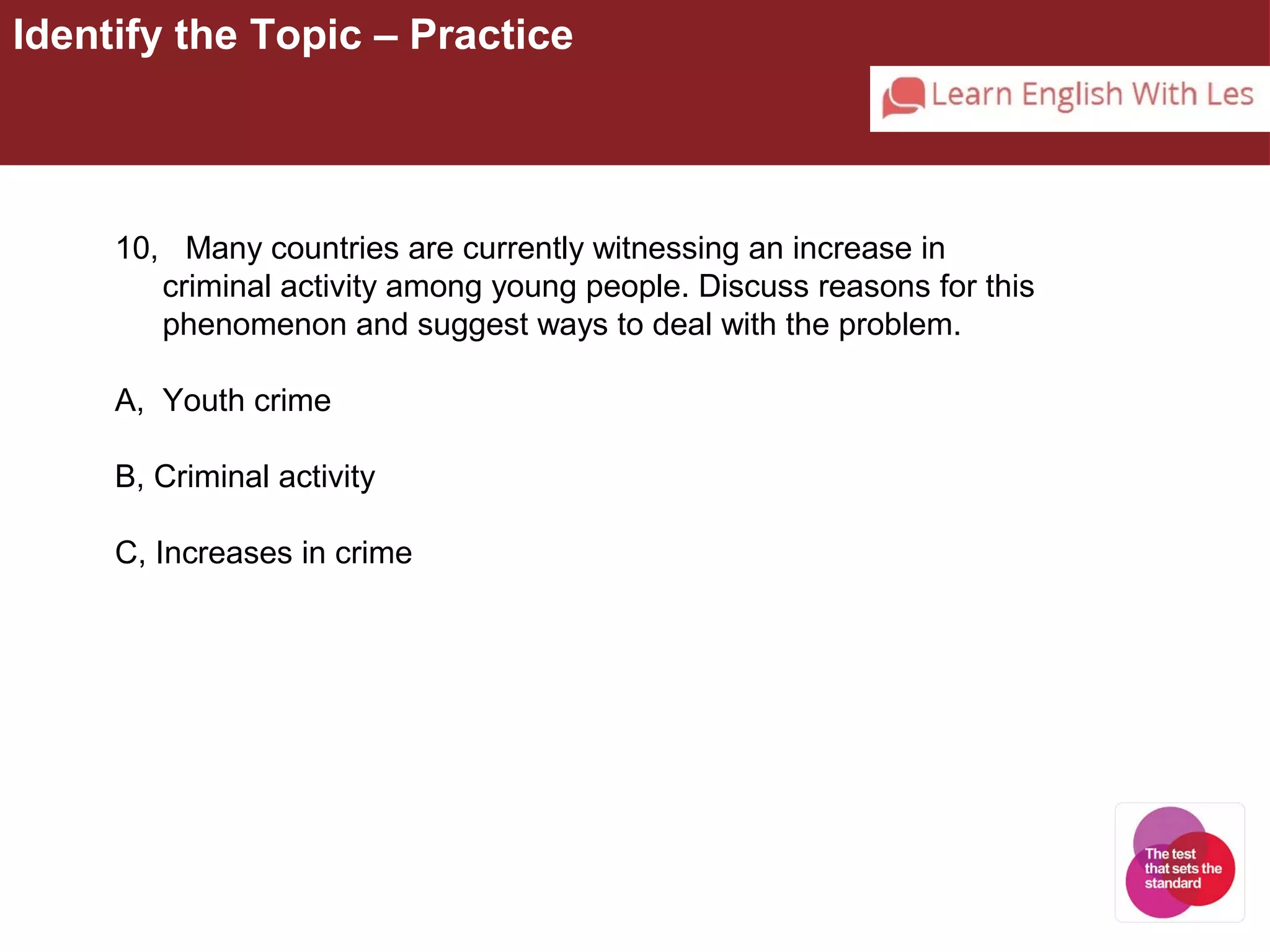 Identify the Topic – Practice 
10, Many countries are currently witnessing an increase in 
criminal activity among young people. Discuss reasons for this 
phenomenon and suggest ways to deal with the problem. 
A, Youth crime 
B, Criminal activity 
C, Increases in crime 
 