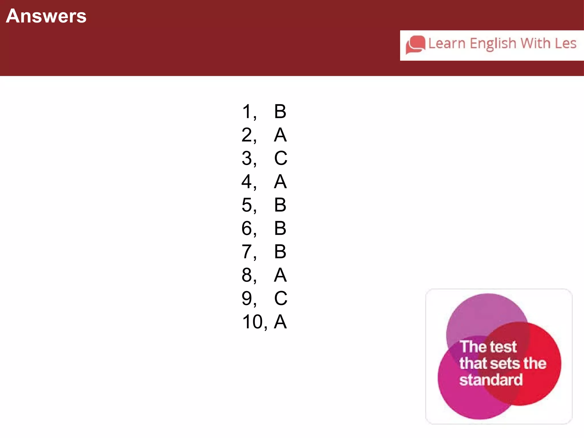 Answers 
1, B 
2, A 
3, C 
4, A 
5, B 
6, B 
7, B 
8, A 
9, C 
10, A 
 