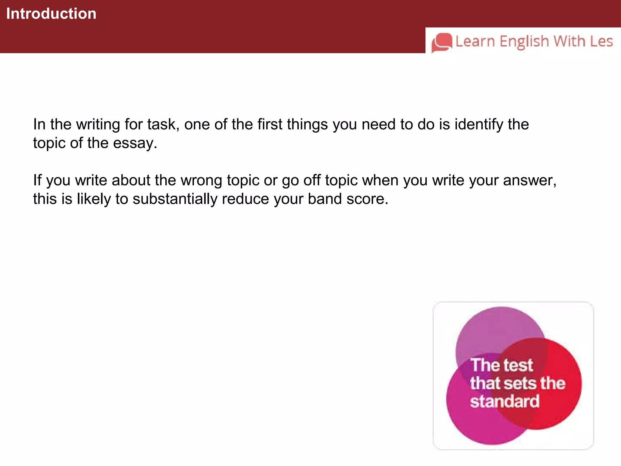 Introduction 
In the writing for task, one of the first things you need to do is identify the 
topic of the essay. 
If you write about the wrong topic or go off topic when you write your answer, 
this is likely to substantially reduce your band score. 
 