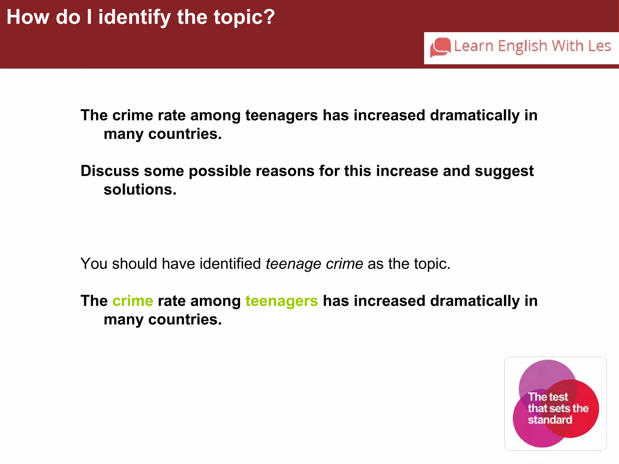 How do I identify the topic? 
The crime rate among teenagers has increased dramatically in 
many countries. 
Discuss some possible reasons for this increase and suggest 
solutions. 
You should have identified teenage crime as the topic. 
The crime rate among teenagers has increased dramatically in 
many countries. 
 