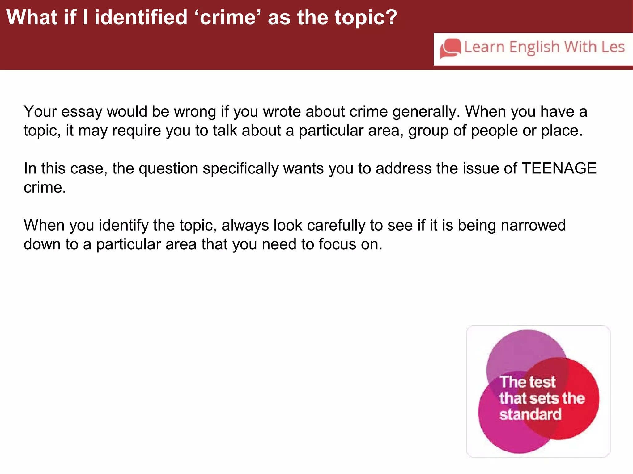 What if I identified ‘crime’ as the topic? 
Your essay would be wrong if you wrote about crime generally. When you have a 
topic, it may require you to talk about a particular area, group of people or place. 
In this case, the question specifically wants you to address the issue of TEENAGE 
crime. 
When you identify the topic, always look carefully to see if it is being narrowed 
down to a particular area that you need to focus on. 
 
