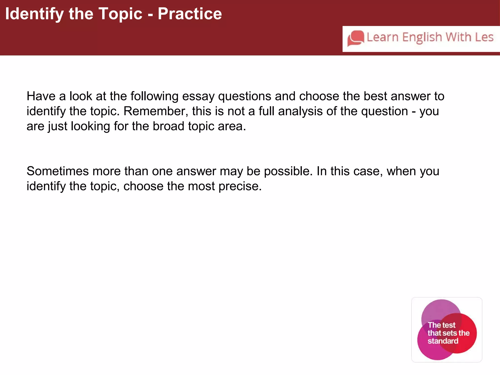 Identify the Topic - Practice 
Have a look at the following essay questions and choose the best answer to 
identify the topic. Remember, this is not a full analysis of the question - you 
are just looking for the broad topic area. 
Sometimes more than one answer may be possible. In this case, when you 
identify the topic, choose the most precise. 
 