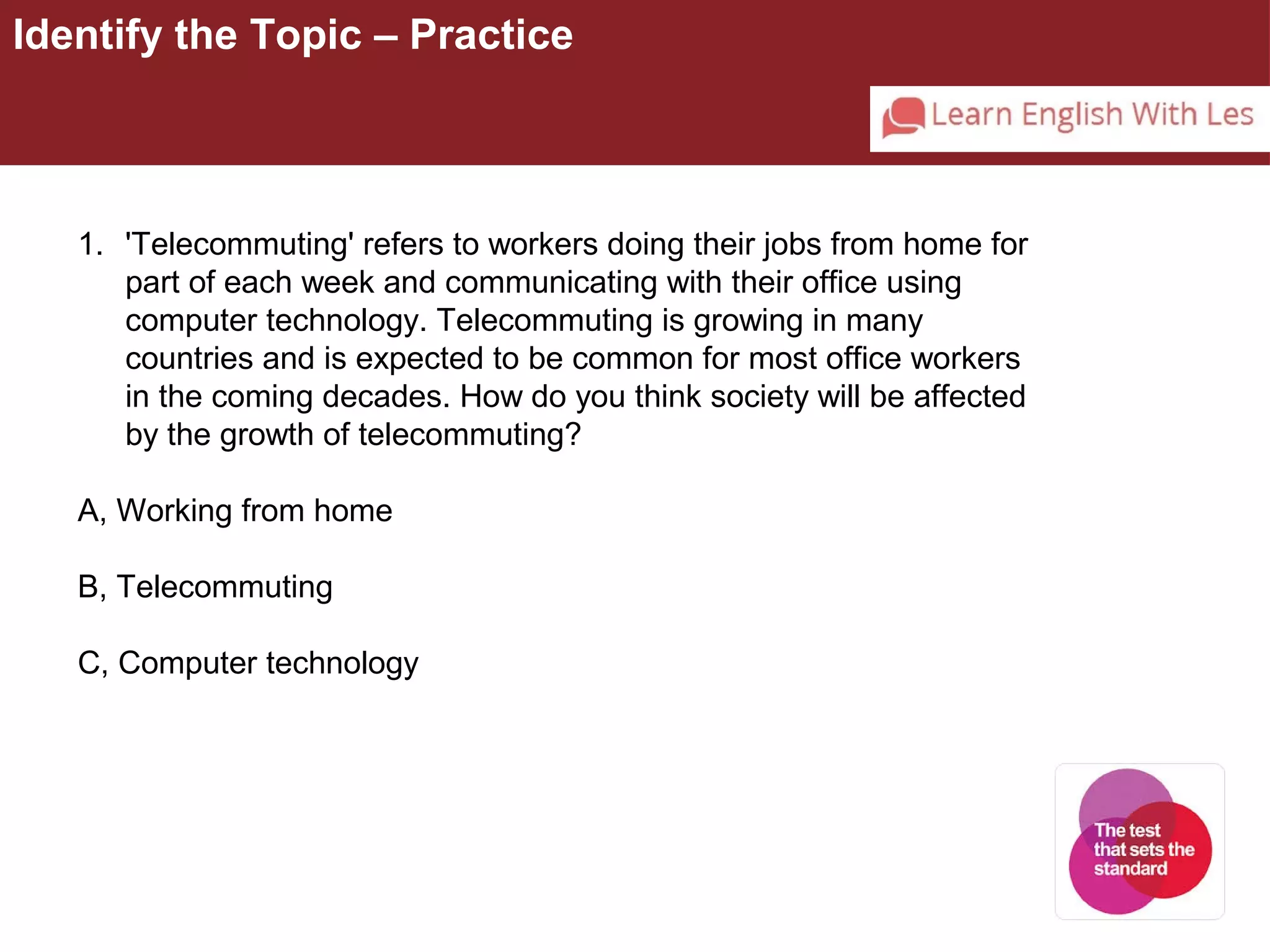 Identify the Topic – Practice 
1. 'Telecommuting' refers to workers doing their jobs from home for 
part of each week and communicating with their office using 
computer technology. Telecommuting is growing in many 
countries and is expected to be common for most office workers 
in the coming decades. How do you think society will be affected 
by the growth of telecommuting? 
A, Working from home 
B, Telecommuting 
C, Computer technology 
 