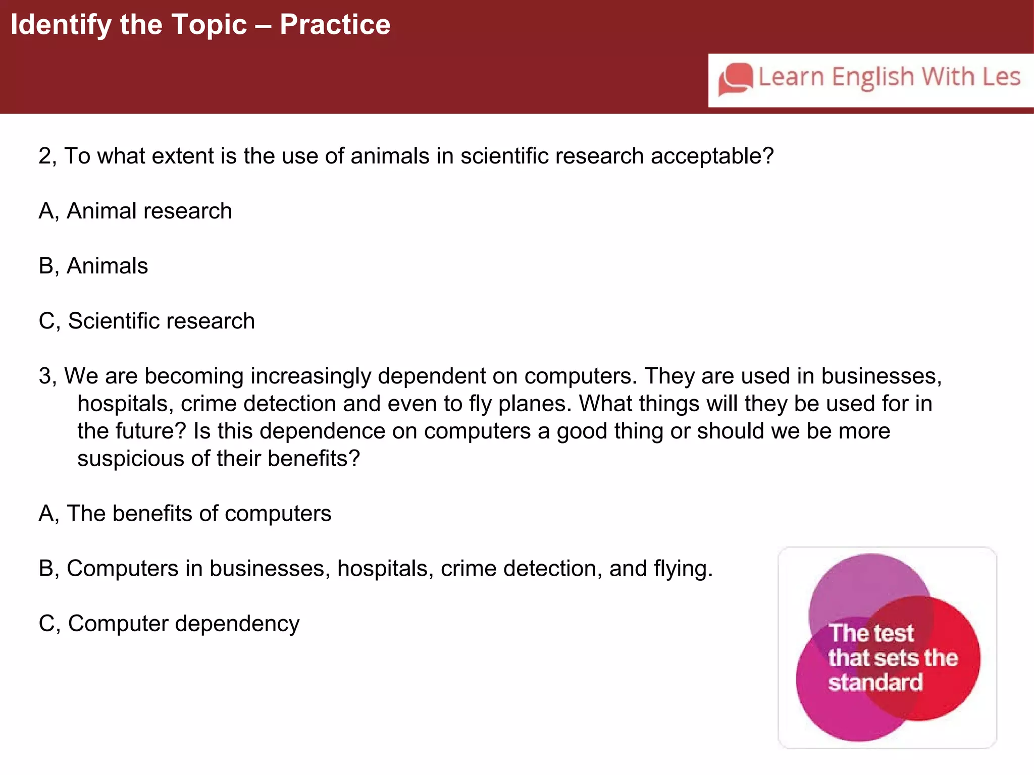 Identify the Topic – Practice 
2, To what extent is the use of animals in scientific research acceptable? 
A, Animal research 
B, Animals 
C, Scientific research 
3, We are becoming increasingly dependent on computers. They are used in businesses, 
hospitals, crime detection and even to fly planes. What things will they be used for in 
the future? Is this dependence on computers a good thing or should we be more 
suspicious of their benefits? 
A, The benefits of computers 
B, Computers in businesses, hospitals, crime detection, and flying. 
C, Computer dependency 
 
