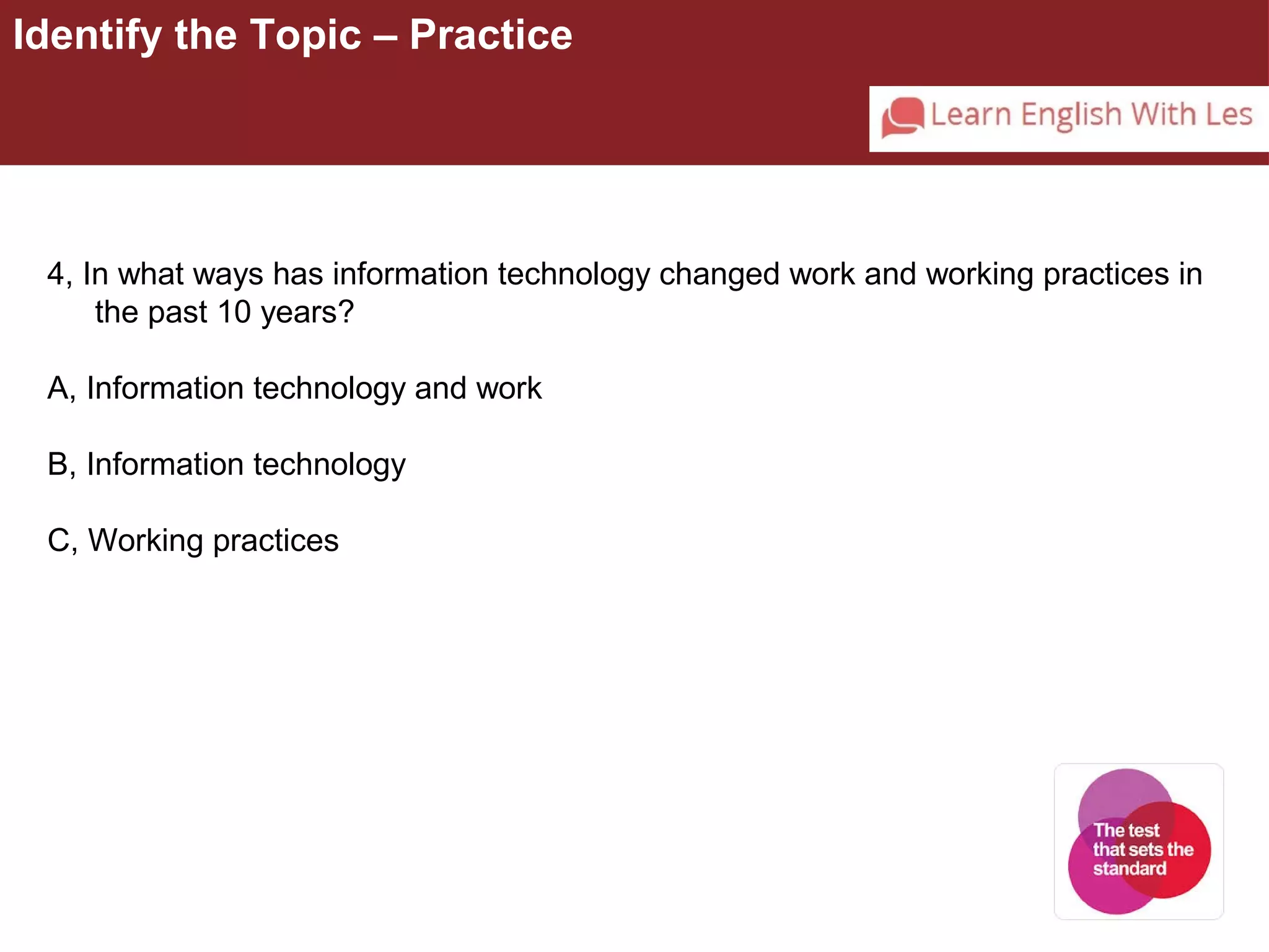 Identify the Topic – Practice 
4, In what ways has information technology changed work and working practices in 
the past 10 years? 
A, Information technology and work 
B, Information technology 
C, Working practices 
 