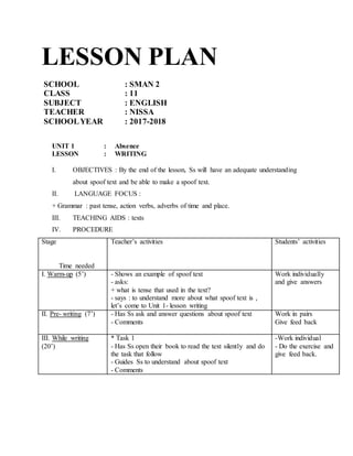 LESSON PLAN
SCHOOL : SMAN 2
CLASS : 11
SUBJECT : ENGLISH
TEACHER : NISSA
SCHOOLYEAR : 2017-2018
UNIT 1 : Absence
LESSON : WRITING
I. OBJECTIVES : By the end of the lesson, Ss will have an adequate understanding
about spoof text and be able to make a spoof text.
II. LANGUAGE FOCUS :
+ Grammar : past tense, action verbs, adverbs of time and place.
III. TEACHING AIDS : texts
IV. PROCEDURE
Stage
Time needed
Teacher’s activities Students’ activities
I. Warm-up (5’) - Shows an example of spoof text
- asks:
+ what is tense that used in the text?
- says : to understand more about what spoof text is ,
let’s come to Unit 1- lesson writing
Work individually
and give answers
II. Pre- writing (7’) - Has Ss ask and answer questions about spoof text
- Comments
Work in pairs
Give feed back
III. While writing
(20’)
* Task 1
- Has Ss open their book to read the text silently and do
the task that follow
- Guides Ss to understand about spoof text
- Comments
-Work individual
- Do the exercise and
give feed back.
 