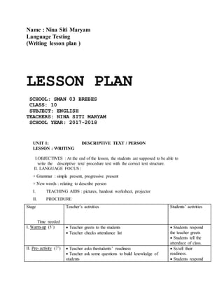 Name : Nina Siti Maryam
Language Testing
(Writing lesson plan )
LESSON PLAN
SCHOOL: SMAN 03 BREBES
CLASS: 10
SUBJECT: ENGLISH
TEACHERS: NINA SITI MARYAM
SCHOOL YEAR: 2017-2018
UNIT 1: DESCRIPTIVE TEXT / PERSON
LESSON : WRITING
I.OBJECTIVES : At the end of the lesson, the students are supposed to be able to
write the descriptive text/ procedure text with the correct text structure.
II. LANGUAGE FOCUS :
+ Grammar : simple present, progressive present
+ New words : relating to describe person
I. TEACHING AIDS : pictures, handout worksheet, projector
II. PROCEDURE
Stage
Time needed
Teacher’s activities Students’ activities
I. Warm-up (5’) Teacher greets to the students
Teacher checks attendance list
Students respond
the teacher greets
Students tell the
attendace of class.
II. Pre- activity (7’) Teacher asks thestudents’ readiness
Teacher ask some questions to build knowledge of
students
Ss tell their
readiness.
Students respond
 