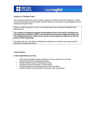 Activity 13 > Example Task 2
Here’s another example of a task 2 question requiring a ‘problem and solution’ approach. Spend
five minutes brainstorming the question, and then write your composition, using language we have
looked at during this lesson.
Present a written argument or case to an educated reader with no special knowledge of the
following topic.
The numbers of indigenous peoples living traditional lives in the world’s rainforests are
becoming fewer and fewer. Within a few decades the last of these indigenous tribes may
have disappeared forever. What are the causes of this problem and what can be done to
prevent it from happening?
You should use your own ideas, knowledge and experience and support your arguments with
examples and relevant evidence.
Lesson Review
In this em@il lesson you have:
§ learnt about the different kinds of writing you may be asked to do in the test
§ practised reading and understanding tables
§ looked at different ways of expressing numbers
§ practised ‘brainstorming ideas’ for compositions
§ revised language for expressing purpose, cause and effect
§ looked at ways of writing ‘problem and solution’ type compositions
 