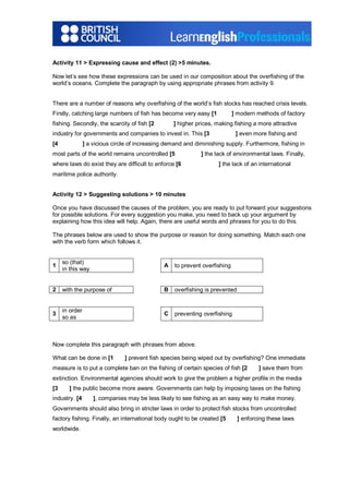 Activity 11 > Expressing cause and effect (2) >5 minutes.
Now let’s see how these expressions can be used in our composition about the overfishing of the
world’s oceans. Complete the paragraph by using appropriate phrases from activity 9.
There are a number of reasons why overfishing of the world’s fish stocks has reached crisis levels.
Firstly, catching large numbers of fish has become very easy [1 ] modern methods of factory
fishing. Secondly, the scarcity of fish [2 ] higher prices, making fishing a more attractive
industry for governments and companies to invest in. This [3 ] even more fishing and
[4 ] a vicious circle of increasing demand and diminishing supply. Furthermore, fishing in
most parts of the world remains uncontrolled [5 ] the lack of environmental laws. Finally,
where laws do exist they are difficult to enforce [6 ] the lack of an international
maritime police authority.
Activity 12 > Suggesting solutions > 10 minutes
Once you have discussed the causes of the problem, you are ready to put forward your suggestions
for possible solutions. For every suggestion you make, you need to back up your argument by
explaining how this idea will help. Again, there are useful words and phrases for you to do this.
The phrases below are used to show the purpose or reason for doing something. Match each one
with the verb form which follows it.
1
so (that)
in this way
A to prevent overfishing
2 with the purpose of B overfishing is prevented
3
in order
so as
C preventing overfishing
Now complete this paragraph with phrases from above.
What can be done in [1 ] prevent fish species being wiped out by overfishing? One immediate
measure is to put a complete ban on the fishing of certain species of fish [2 ] save them from
extinction. Environmental agencies should work to give the problem a higher profile in the media
[3 ] the public become more aware. Governments can help by imposing taxes on the fishing
industry. [4 ], companies may be less likely to see fishing as an easy way to make money.
Governments should also bring in stricter laws in order to protect fish stocks from uncontrolled
factory fishing. Finally, an international body ought to be created [5 ] enforcing these laws
worldwide.
 