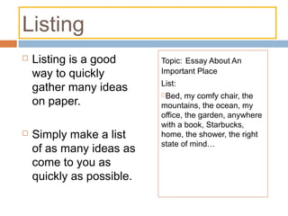 Listing
 Listing is a good
way to quickly
gather many ideas
on paper.
 Simply make a list
of as many ideas as
come to you as
quickly as possible.
Topic: Essay About An
Important Place
List:
Bed, my comfy chair, the
mountains, the ocean, my
office, the garden, anywhere
with a book, Starbucks,
home, the shower, the right
state of mind…
 