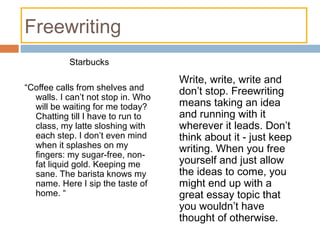 Freewriting
Starbucks
“Coffee calls from shelves and
walls. I can’t not stop in. Who
will be waiting for me today?
Chatting till I have to run to
class, my latte sloshing with
each step. I don’t even mind
when it splashes on my
fingers: my sugar-free, non-
fat liquid gold. Keeping me
sane. The barista knows my
name. Here I sip the taste of
home. “
Write, write, write and
don’t stop. Freewriting
means taking an idea
and running with it
wherever it leads. Don’t
think about it - just keep
writing. When you free
yourself and just allow
the ideas to come, you
might end up with a
great essay topic that
you wouldn’t have
thought of otherwise.
 