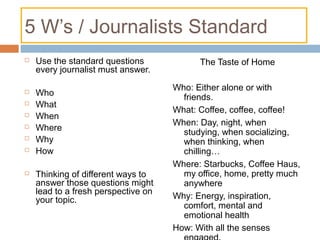 5 W’s / Journalists Standard
 Use the standard questions
every journalist must answer.
 Who
 What
 When
 Where
 Why
 How
 Thinking of different ways to
answer those questions might
lead to a fresh perspective on
your topic.
The Taste of Home
Who: Either alone or with
friends.
What: Coffee, coffee, coffee!
When: Day, night, when
studying, when socializing,
when thinking, when
chilling…
Where: Starbucks, Coffee Haus,
my office, home, pretty much
anywhere
Why: Energy, inspiration,
comfort, mental and
emotional health
How: With all the senses
 