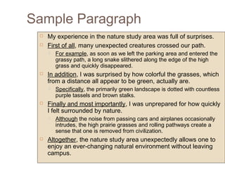 Sample Paragraph
 My experience in the nature study area was full of surprises.
 First of all, many unexpected creatures crossed our path.
 For example, as soon as we left the parking area and entered the
grassy path, a long snake slithered along the edge of the high
grass and quickly disappeared.
 In addition, I was surprised by how colorful the grasses, which
from a distance all appear to be green, actually are.
 Specifically, the primarily green landscape is dotted with countless
purple tassels and brown stalks.
 Finally and most importantly, I was unprepared for how quickly
I felt surrounded by nature.
 Although the noise from passing cars and airplanes occasionally
intrudes, the high prairie grasses and rolling pathways create a
sense that one is removed from civilization.
 Altogether, the nature study area unexpectedly allows one to
enjoy an ever-changing natural environment without leaving
campus.
 