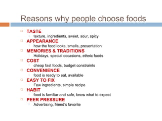 Reasons why people choose foods
 TASTE
 texture, ingredients, sweet, sour, spicy
 APPEARANCE
 how the food looks, smells, presentation
 MEMORIES & TRADITIONS
 Holidays, special occasions, ethnic foods
 COST
 cheap fast foods, budget constraints
 CONVENIENCE
 food is ready to eat, available
 EASY TO FIX
 Few ingredients, simple recipe
 HABIT
 food is familiar and safe, know what to expect
 PEER PRESSURE
 Advertising, friend’s favorite
 
