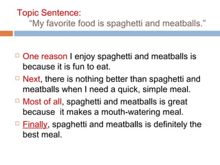 Topic Sentence:
“My favorite food is spaghetti and meatballs.”
 One reason I enjoy spaghetti and meatballs is
because it is fun to eat.
 Next, there is nothing better than spaghetti and
meatballs when I need a quick, simple meal.
 Most of all, spaghetti and meatballs is great
because it makes a mouth-watering meal.
 Finally, spaghetti and meatballs is definitely the
best meal.
 