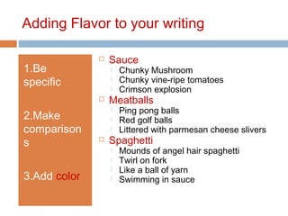 Adding Flavor to your writing
1.Be
specific
2.Make
comparison
s
3.Add color
 Sauce
 Chunky Mushroom
 Chunky vine-ripe tomatoes
 Crimson explosion
 Meatballs
 Ping pong balls
 Red golf balls
 Littered with parmesan cheese slivers
 Spaghetti
 Mounds of angel hair spaghetti
 Twirl on fork
 Like a ball of yarn
 Swimming in sauce
 