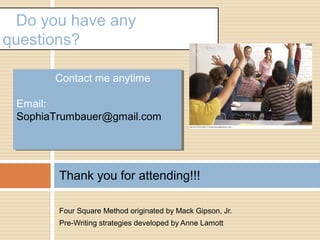 Four Square Method originated by Mack Gipson, Jr.
Pre-Writing strategies developed by Anne Lamott
Thank you for attending!!!
Do you have any
questions?
Contact me anytime
Email:
SophiaTrumbauer@gmail.com
Contact me anytime
Email:
SophiaTrumbauer@gmail.com
 