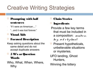 Creative Writing Strategies
 Prompting with half
sentences
- “If I were an American....”
- “...and it was lost forever.”
 Visual Aids
 Focused Description
Keep asking questions about the
same detail and do not
accept duplicate answers
 5 W’s orQuestion
Words
Who, What, When, Where,
Why
 Chain Stories
 Ingredients
Provide a few key terms
that must be included in
a composition: rainbo w,
ke y, re d e le phant
 Present hypotheticals,
unbelievable situations
or mysteries.
UFO landing, Ghost
Hunters,
Winning the lottery
 