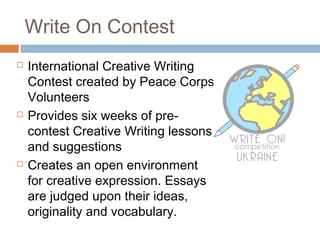 Write On Contest
 International Creative Writing
Contest created by Peace Corps
Volunteers
 Provides six weeks of pre-
contest Creative Writing lessons
and suggestions
 Creates an open environment
for creative expression. Essays
are judged upon their ideas,
originality and vocabulary.
 