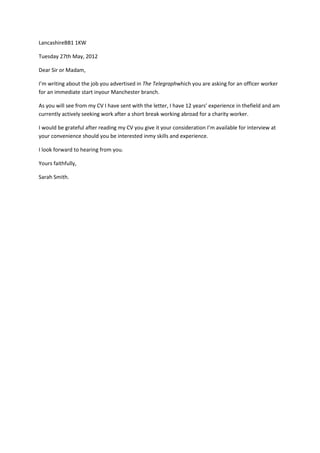 LancashireBB1 1KW

Tuesday 27th May, 2012

Dear Sir or Madam,

I’m writing about the job you advertised in The Telegraphwhich you are asking for an officer worker
for an immediate start inyour Manchester branch.

As you will see from my CV I have sent with the letter, I have 12 years’ experience in thefield and am
currently actively seeking work after a short break working abroad for a charity worker.

I would be grateful after reading my CV you give it your consideration I’m available for interview at
your convenience should you be interested inmy skills and experience.

I look forward to hearing from you.

Yours faithfully,

Sarah Smith.
 