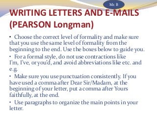 WRITING LETTERS AND E-MAILS
(PEARSON Longman)
• Choose the correct level of formality and make sure
that you use the same level of formality from the
beginning to the end. Use the boxes below to guide you.
• For a formal style, do not use contractions like
I’m, I’ve, or you’d, and avoid abbreviations like etc. and
e.g.
• Make sure you use punctuation consistently. If you
have used a comma after Dear Sir/Madam, at the
beginning of your letter, put a comma after Yours
faithfully, at the end.
• Use paragraphs to organize the main points in your
letter.
Mr. B
 