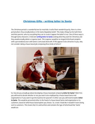Christmas Gifts - writing letter to Santa


The Christmas period is a wonderful one for most kids. In all of their wonderful purity, there is a time
period where they actually believe in the Santa Stipulation belief. This makes things fun for both them
and their parents, who try everything they can to create it appear the belief is true. One of these ways is
through Santa characters. A kid start writing letter to Santa seeking what they want for Christmas and
they would actually obtain a response back. This response would be on elegant letterhead complete
with a personalized cover with Santa's come back deal with. If this appears to be attractive to you, why
not consider taking a house based job composing these kinds of letters?




So, how do you actually go about developing a house based job composing letter for Santa? Well, first,
you will need to decide whether or not you want to be employed by a house based Santa mail
organization or if you want to go into business for yourself. In either case you will need to build a letter
to Santa. This would be presented either to the head of a house based Santa mail organization or to
customers, based on what house based option you choose. So, create it look like it would if it were being
sent to customers. This means that it is well-written and contains the type of letterhead that 'Santa'
would use.
 