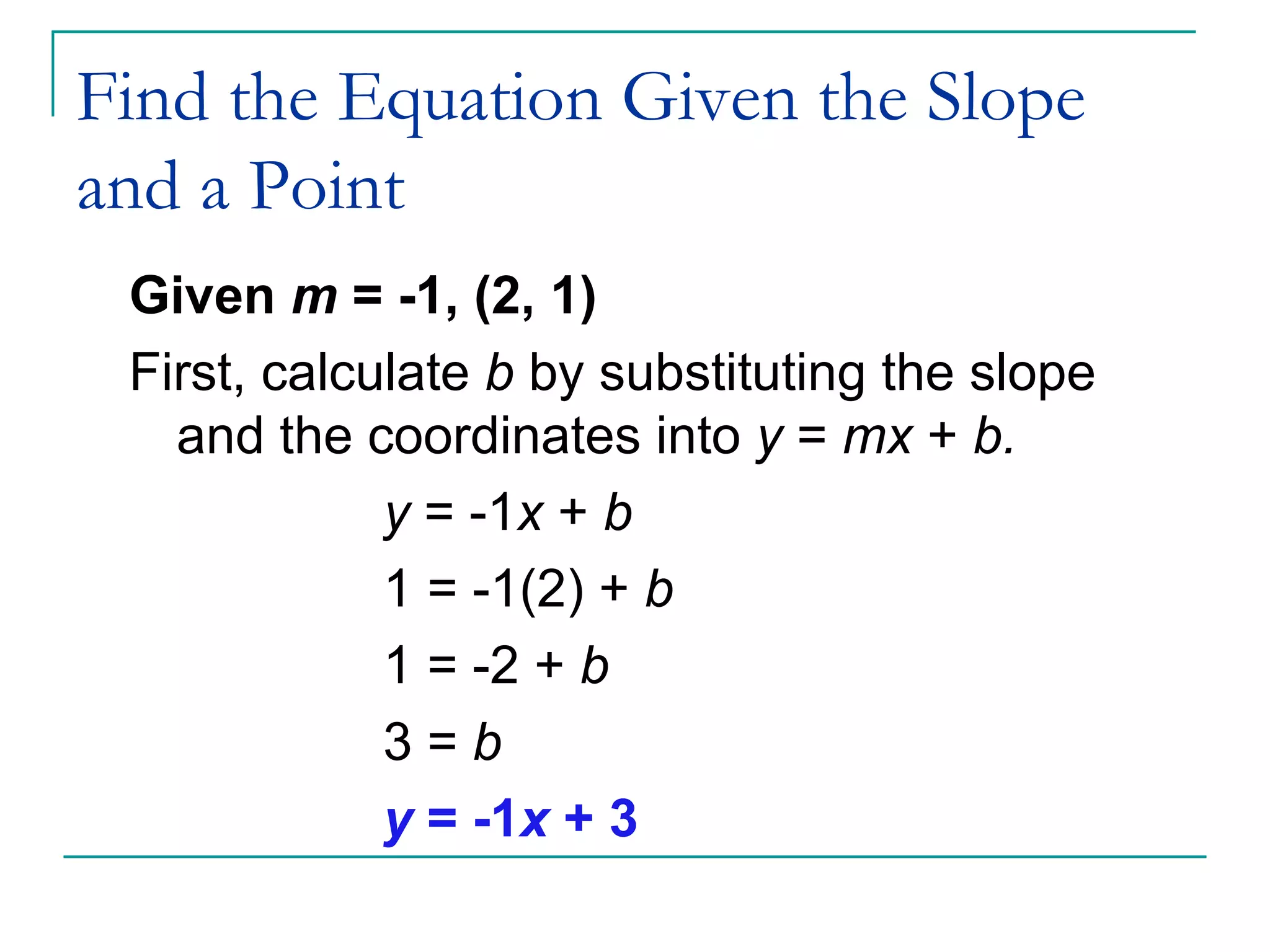 Find the Equation Given the Slope and a Point Given  m  = -1, (2, 1) First, calculate  b  by substituting the slope and the coordinates into  y  =  mx  +  b. y  = -1 x  +  b 1 = -1(2) +  b 1 = -2 +  b 3 =  b y  = -1 x  + 3 