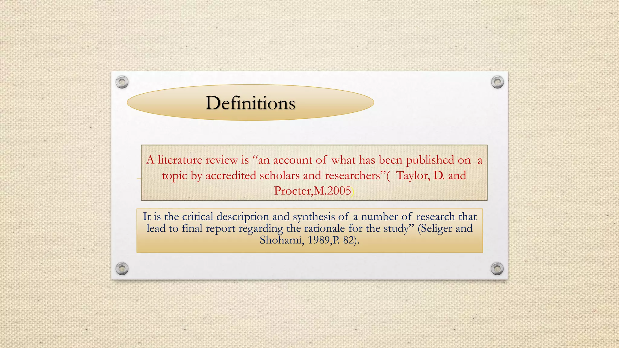 A literature review is “an account of what has been published on a
topic by accredited scholars and researchers”( Taylor, D. and
Procter,M.2005)
It is the critical description and synthesis of a number of research that
lead to final report regarding the rationale for the study” (Seliger and
Shohami, 1989,P. 82).
Definitions
 