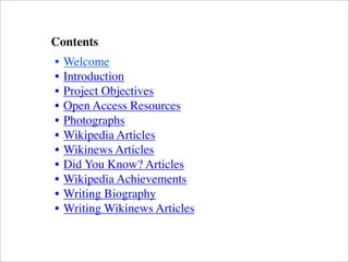 Contents
• Welcome
• Introduction
• Project Objectives
• Open Access Resources
• Photographs
• Wikipedia Articles
• Wikinews Articles
• Did You Know? Articles
• Wikipedia Achievements
• Writing Biography
• Writing Wikinews Articles
 