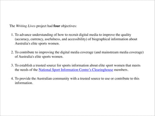 The Writing Lives project had four objectives:
1. To advance understanding of how to recruit digital media to improve the quality
(accuracy, currency, usefulness, and accessibility) of biographical information about
Australia's elite sports women.
2. To contribute to improving the digital media coverage (and mainstream media coverage)
of Australia's elite sports women.
3. To establish a trusted source for sports information about elite sport women that meets
the needs of the National Sport Information Centre’s Clearinghouse members.
4. To provide the Australian community with a trusted source to use or contribute to this
information.
 